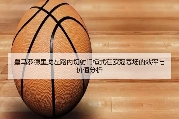 皇马罗德里戈左路内切射门模式在欧冠赛场的效率与价值分析
