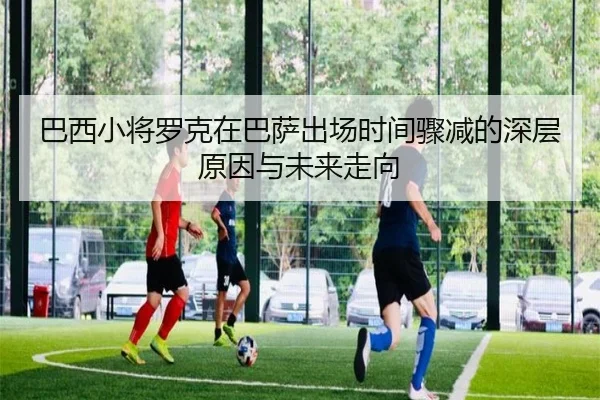 巴西小将罗克在巴萨出场时间骤减的深层原因与未来走向