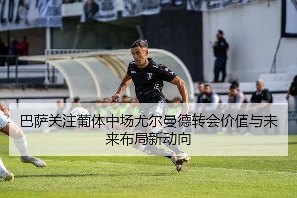 巴萨关注葡体中场尤尔曼德转会价值与未来布局新动向
