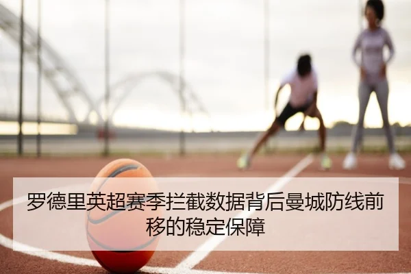 罗德里英超赛季拦截数据背后曼城防线前移的稳定保障